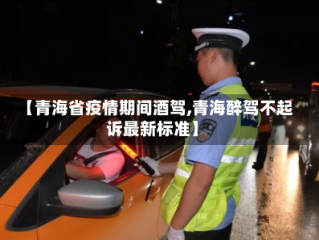 【青海省疫情期间酒驾,青海醉驾不起诉最新标准】