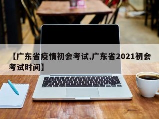 【广东省疫情初会考试,广东省2021初会考试时间】