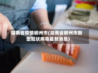 湖南省疫情郴州市(湖南省郴州市新型冠状病毒最新消息)