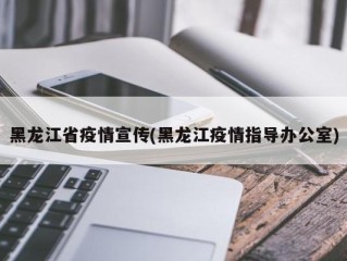 黑龙江省疫情宣传(黑龙江疫情指导办公室)