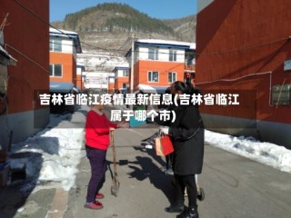 吉林省临江疫情最新信息(吉林省临江属于哪个市)