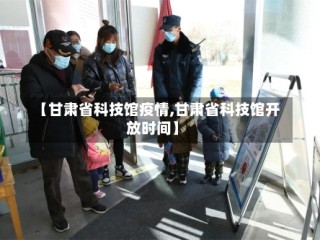 【甘肃省科技馆疫情,甘肃省科技馆开放时间】