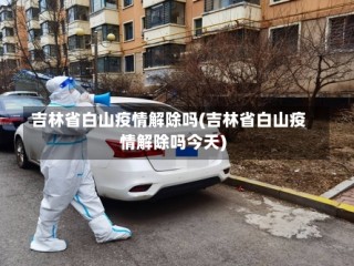 吉林省白山疫情解除吗(吉林省白山疫情解除吗今天)