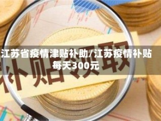 江苏省疫情津贴补助/江苏疫情补贴每天300元