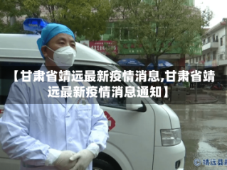 【甘肃省靖远最新疫情消息,甘肃省靖远最新疫情消息通知】