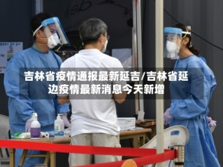 吉林省疫情通报最新延吉/吉林省延边疫情最新消息今天新增