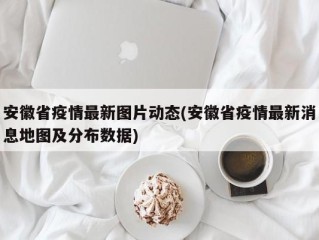安徽省疫情最新图片动态(安徽省疫情最新消息地图及分布数据)