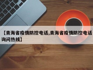 【青海省疫情防控电话,青海省疫情防控电话询问热线】