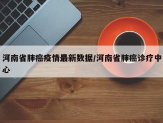 河南省肺癌疫情最新数据/河南省肺癌诊疗中心