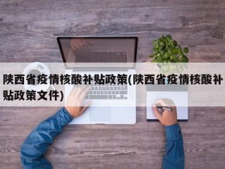 陕西省疫情核酸补贴政策(陕西省疫情核酸补贴政策文件)