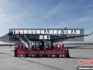 【疫情期间甘肃省入境要求,甘肃入境政策】