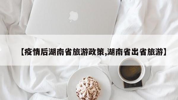 【疫情后湖南省旅游政策,湖南省出省旅游】