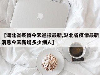 【湖北省疫情今天通报最新,湖北省疫情最新消息今天新增多少病人】