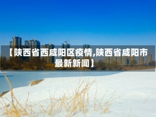 【陕西省西咸阳区疫情,陕西省咸阳市最新新闻】
