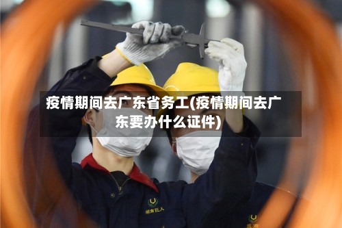 疫情期间去广东省务工(疫情期间去广东要办什么证件)