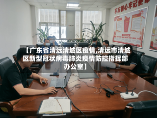 【广东省清远清城区疫情,清远市清城区新型冠状病毒肺炎疫情防控指挥部办公室】