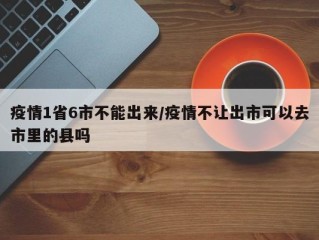 疫情1省6市不能出来/疫情不让出市可以去市里的县吗