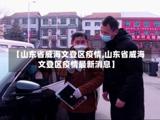 【山东省威海文登区疫情,山东省威海文登区疫情最新消息】