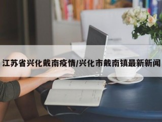 江苏省兴化戴南疫情/兴化市戴南镇最新新闻