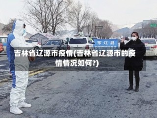 吉林省辽源市疫情(吉林省辽源市的疫情情况如何?)
