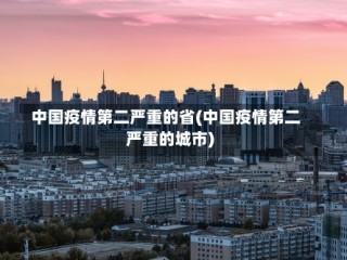 中国疫情第二严重的省(中国疫情第二严重的城市)