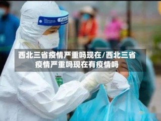 西北三省疫情严重吗现在/西北三省疫情严重吗现在有疫情吗