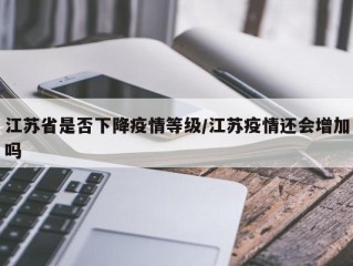 江苏省是否下降疫情等级/江苏疫情还会增加吗