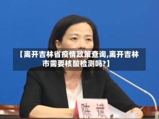 【离开吉林省疫情政策查询,离开吉林市需要核酸检测吗?】