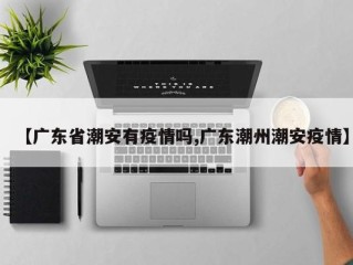 【广东省潮安有疫情吗,广东潮州潮安疫情】