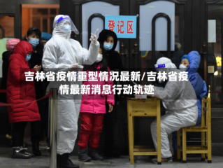 吉林省疫情重型情况最新/吉林省疫情最新消息行动轨迹