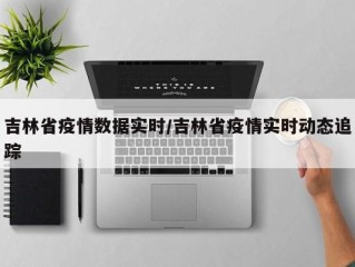 吉林省疫情数据实时/吉林省疫情实时动态追踪