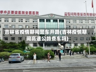 吉林省疫情期间警车开路(吉林疫情期间高速公路查车吗)