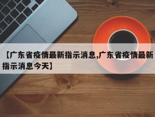 【广东省疫情最新指示消息,广东省疫情最新指示消息今天】