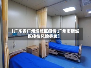 【广东省广州增城区疫情,广州市增城区疫情风险等级】