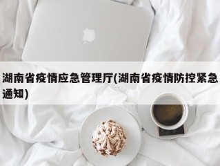 湖南省疫情应急管理厅(湖南省疫情防控紧急通知)
