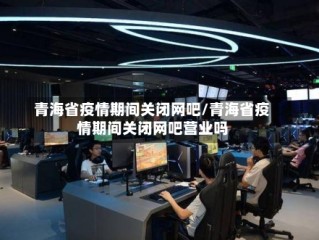 青海省疫情期间关闭网吧/青海省疫情期间关闭网吧营业吗