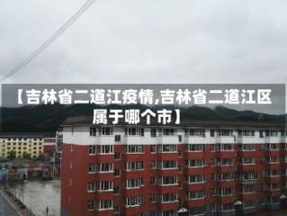【吉林省二道江疫情,吉林省二道江区属于哪个市】