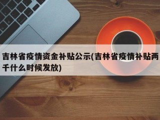 吉林省疫情资金补贴公示(吉林省疫情补贴两千什么时候发放)