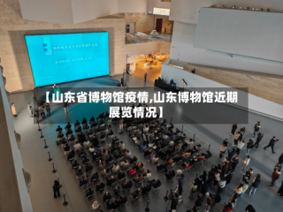 【山东省博物馆疫情,山东博物馆近期展览情况】