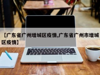 【广东省广州增城区疫情,广东省广州市增城区疫情】