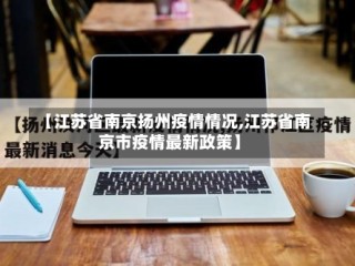 【江苏省南京扬州疫情情况,江苏省南京市疫情最新政策】