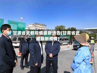 甘肃省武都疫情最新通告(甘肃省武威最新疫情)