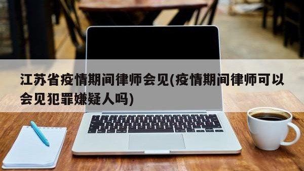 江苏省疫情期间律师会见(疫情期间律师可以会见犯罪嫌疑人吗)