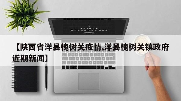 【陕西省洋县槐树关疫情,洋县槐树关镇政府近期新闻】