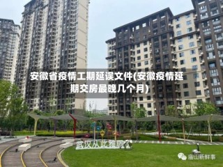 安徽省疫情工期延误文件(安徽疫情延期交房最晚几个月)