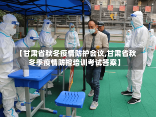 【甘肃省秋冬疫情防护会议,甘肃省秋冬季疫情防控培训考试答案】
