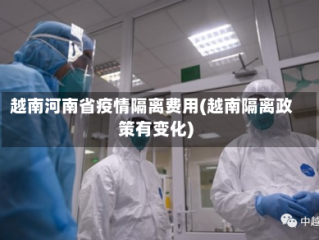 越南河南省疫情隔离费用(越南隔离政策有变化)