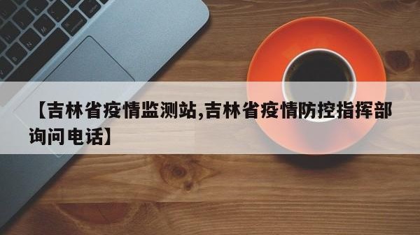 【吉林省疫情监测站,吉林省疫情防控指挥部询问电话】
