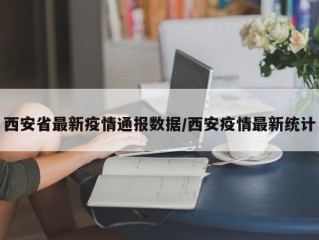 西安省最新疫情通报数据/西安疫情最新统计
