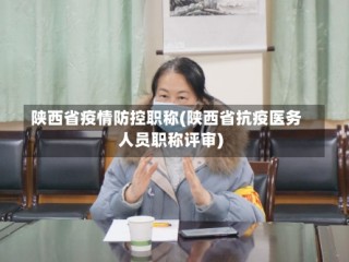 陕西省疫情防控职称(陕西省抗疫医务人员职称评审)